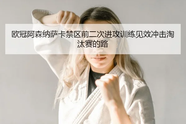 欧冠阿森纳萨卡禁区前二次进攻训练见效冲击淘汰赛的路